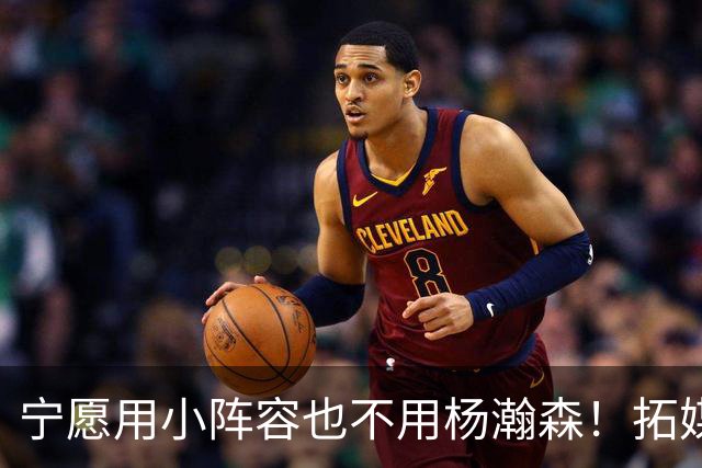 宁愿用小阵容也不用杨瀚森！拓媒道出原因：小杨显然不是第三中锋