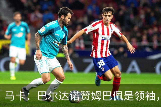 马卡：巴尔达诺赞姆巴佩是领袖，洛佩斯称皇马无维尼修斯更强